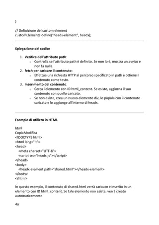 }
// Definizione del custom element
customElements.define("headx-element", headx);
Spiegazione del codice
1. Verifica dell'attributo path:
o Controlla se l'attributo path è definito. Se non lo è, mostra un avviso e
non fa nulla.
2. fetch per caricare il contenuto:
o Effettua una richiesta HTTP al percorso specificato in path e ottiene il
contenuto come testo.
3. Inserimento del contenuto:
o Cerca l'elemento con ID html_content. Se esiste, aggiorna il suo
contenuto con quello caricato.
o Se non esiste, crea un nuovo elemento div, lo popola con il contenuto
caricato e lo aggiunge all'interno di headx.
Esempio di utilizzo in HTML
html
CopiaModifica
<!DOCTYPE html>
<html lang="it">
<head>
<meta charset="UTF-8">
<script src="headx.js"></script>
</head>
<body>
<headx-element path="shared.html"></headx-element>
</body>
</html>
In questo esempio, il contenuto di shared.html verrà caricato e inserito in un
elemento con ID html_content. Se tale elemento non esiste, verrà creato
automaticamente.
4o
 