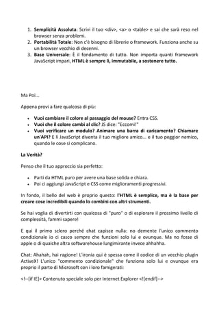 1. Semplicità Assoluta: Scrivi il tuo <div>, <a> o <table> e sai che sarà reso nel
browser senza problemi.
2. Portabilità Totale: Non c'è bisogno di librerie o framework. Funziona anche su
un browser vecchio di decenni.
3. Base Universale: È il fondamento di tutto. Non importa quanti framework
JavaScript impari, HTML è sempre lì, immutabile, a sostenere tutto.
Ma Poi...
Appena provi a fare qualcosa di più:
 Vuoi cambiare il colore al passaggio del mouse? Entra CSS.
 Vuoi che il colore cambi al clic? JS dice: "Eccomi!"
 Vuoi verificare un modulo? Animare una barra di caricamento? Chiamare
un'API? E lì JavaScript diventa il tuo migliore amico... e il tuo peggior nemico,
quando le cose si complicano.
La Verità?
Penso che il tuo approccio sia perfetto:
 Parti da HTML puro per avere una base solida e chiara.
 Poi ci aggiungi JavaScript e CSS come miglioramenti progressivi.
In fondo, il bello del web è proprio questo: l'HTML è semplice, ma è la base per
creare cose incredibili quando lo combini con altri strumenti.
Se hai voglia di divertirti con qualcosa di "puro" o di esplorare il prossimo livello di
complessità, fammi sapere!
E qui il primo sclero perché chat capisce nulla: no demente l'unico commento
condizionale io ci casco sempre che funzioni solo lui e ovunque. Ma no fosse di
apple o di qualche altra softwarehouse lungimirante invece ahhahha.
Chat: Ahahah, hai ragione! L'ironia qui è spessa come il codice di un vecchio plugin
ActiveX! L'unico "commento condizionale" che funziona solo lui e ovunque era
proprio il parto di Microsoft con i loro famigerati:
<!--[if IE]> Contenuto speciale solo per Internet Explorer <![endif]-->
 