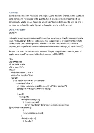 Hai detto:
quindi ovvio adesso mi restituirà una pagina vuota dato che shared.html è vuota poi
se lo riempio mi restituisce tutto quanto. Poi di grazia perchè nell'esempio ti sei
convinto che voglia creare headx da un altro js? Io mica te l'ho detto anzi ciò che è
un head sta in head.js ma te figurati se lo capisci anche se te lo preciso
ChatGPT ha detto:
ChatGPT
Hai ragione, nel tuo scenario specifico non hai menzionato di voler separare headx
in un file JavaScript distinto. È stata una mia supposizione, probabilmente dettata
dal fatto che spesso i componenti e le classi custom sono modularizzati in file
separati, ma se preferisci tenerlo nel medesimo contesto o script, va benissimo! 😊
Se vuoi che tutto sia contenuto in un unico file per semplicità o coerenza, ecco un
aggiornamento all'esempio, tutto direttamente nel file HTML:
html
CopiaModifica
<!DOCTYPE html>
<html lang="it">
<head>
<meta charset="UTF-8">
<title>Test Headx</title>
<script>
class headx extends HTMLElement {
connectedCallback() {
let headx = document.getElementById("html_content");
const path = this.getAttribute('path');
if (path) {
fetch(path)
.then((response) => {
if (!response.ok) {
throw new Error(`Errore nel caricamento del file:
${response.statusText}`);
}
return response.text();
})
.then((html) => {
if (headx) {
 