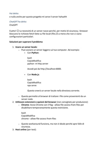 Hai detto:
e nulla anche per questo progetto mi serve il server hahaahh
ChatGPT ha detto:
ChatGPT
Esatto! 😄 La necessità di un server nasce perché, per motivi di sicurezza, i browser
bloccano le richieste fetch fatte su file locali (file://) a meno che non ci siano
configurazioni particolari.
Soluzioni per superare il problema
1. Usare un server locale:
o Puoi avviare un server leggero sul tuo computer. Ad esempio:
 Con Python:
bash
CopiaModifica
python -m http.server
Accedi poi da http://localhost:8000.
 Con Node.js:
bash
CopiaModifica
npx serve
Questo creerà un server locale nella directory corrente.
o Questo permette al browser di trattare i file come provenienti da un
server reale.
2. Utilizzare estensioni o opzioni del browser (non consigliato per produzione):
o Chrome: Avvia Chrome con il flag --allow-file-access-from-files per
disabilitare temporaneamente questa restrizione.
bash
CopiaModifica
chrome --allow-file-access-from-files
o Questo workaround funziona, ma non è ideale perché apre falle di
sicurezza.
3. Host online (per test):
 