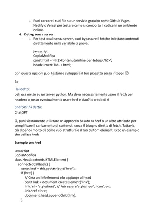 o Puoi caricare i tuoi file su un servizio gratuito come GitHub Pages,
Netlify o Vercel per testare come si comporta il codice in un ambiente
online.
4. Debug senza server:
o Per test locali senza server, puoi bypassare il fetch e iniettare contenuti
direttamente nella variabile di prova:
javascript
CopiaModifica
const html = '<h1>Contenuto inline per debug</h1>';
headx.innerHTML = html;
Con queste opzioni puoi testare e sviluppare il tuo progetto senza intoppi. 😉
4o
Hai detto:
beh ora metto su un server python. Ma devo necessariamente usare il fetch per
headerx o posso eventualmente usare href e ciao? Io credo di sì
ChatGPT ha detto:
ChatGPT
Sì, puoi sicuramente utilizzare un approccio basato su href o un altro attributo per
semplificare il caricamento di contenuti senza il bisogno diretto di fetch. Tuttavia,
ciò dipende molto da come vuoi strutturare il tuo custom element. Ecco un esempio
che utilizza href:
Esempio con href
javascript
CopiaModifica
class Headx extends HTMLElement {
connectedCallback() {
const href = this.getAttribute('href');
if (href) {
// Crea un link element e lo aggiunge al head
const link = document.createElement('link');
link.rel = 'stylesheet'; // Può essere 'stylesheet', 'icon', ecc.
link.href = href;
document.head.appendChild(link);
}
 