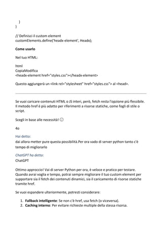 }
}
// Definisci il custom element
customElements.define('headx-element', Headx);
Come usarlo
Nel tuo HTML:
html
CopiaModifica
<headx-element href="styles.css"></headx-element>
Questo aggiungerà un <link rel="stylesheet" href="styles.css"> al <head>.
Se vuoi caricare contenuti HTML o JS interi, però, fetch resta l'opzione più flessibile.
Il metodo href è più adatto per riferimenti a risorse statiche, come fogli di stile o
script.
Scegli in base alle necessità! 😉
4o
Hai detto:
dai allora metter pure questa possibilità.Per ora vado di server python tanto c'è
tempo di migliorarlo
ChatGPT ha detto:
ChatGPT
Ottimo approccio! Vai di server Python per ora, è veloce e pratico per testare.
Quando avrai voglia e tempo, potrai sempre migliorare il tuo custom element per
supportare sia il fetch dei contenuti dinamici, sia il caricamento di risorse statiche
tramite href.
Se vuoi espandere ulteriormente, potresti considerare:
1. Fallback intelligente: Se non c'è href, usa fetch (o viceversa).
2. Caching interno: Per evitare richieste multiple della stessa risorsa.
 
