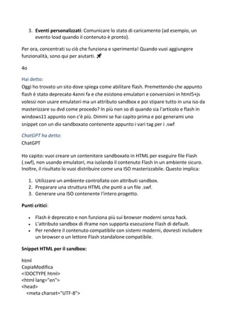 3. Eventi personalizzati: Comunicare lo stato di caricamento (ad esempio, un
evento load quando il contenuto è pronto).
Per ora, concentrati su ciò che funziona e sperimenta! Quando vuoi aggiungere
funzionalità, sono qui per aiutarti. 🚀
4o
Hai detto:
Oggi ho trovato un sito dove spiega come abilitare flash. Premettendo che appunto
flash è stato deprecato 4anni fa e che esistono emulatori e conversioni in html5+js
volessi non usare emulatori ma un attributo sandbox e poi stipare tutto in una iso da
masterizzare su dvd come procedo? In più non so di quando sia l'articolo e flash in
windows11 appunto non c'è più. Dimmi se hai capito prima e poi generami uno
snippet con un div sandboxato contenente appunto i vari tag per i .swf
ChatGPT ha detto:
ChatGPT
Ho capito: vuoi creare un contenitore sandboxato in HTML per eseguire file Flash
(.swf), non usando emulatori, ma isolando il contenuto Flash in un ambiente sicuro.
Inoltre, il risultato lo vuoi distribuire come una ISO masterizzabile. Questo implica:
1. Utilizzare un ambiente controllato con attributi sandbox.
2. Preparare una struttura HTML che punti a un file .swf.
3. Generare una ISO contenente l'intero progetto.
Punti critici:
 Flash è deprecato e non funziona più sui browser moderni senza hack.
 L'attributo sandbox di iframe non supporta esecuzione Flash di default.
 Per rendere il contenuto compatibile con sistemi moderni, dovresti includere
un browser o un lettore Flash standalone compatibile.
Snippet HTML per il sandbox:
html
CopiaModifica
<!DOCTYPE html>
<html lang="en">
<head>
<meta charset="UTF-8">
 
