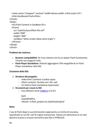 <meta name="viewport" content="width=device-width, initial-scale=1.0">
<title>Sandboxed Flash</title>
</head>
<body>
<h1>Flash Content in Sandbox</h1>
<iframe
src="path/to/your/flash-file.swf"
width="800"
height="600"
sandbox="allow-scripts allow-same-origin">
</iframe>
</body>
</html>
Problemi da risolvere:
 Browser compatibilità: Se il tuo sistema non ha un player Flash funzionante,
l'iframe non eseguirà nulla.
 Flash Player Standalone: Potresti aggiungere il file eseguibile di un Flash
Player standalone nella ISO.
Creazione della ISO:
1. Struttura del progetto:
o index.html: Contiene il codice sopra.
o /flash-content/: Cartella con i file .swf.
o Un lettore Flash standalone (opzionale).
2. Strumenti per creare la ISO:
o Usa software come ImgBurn o la CLI:
bash
CopiaModifica
mkisofs -o flash_project.iso /path/to/project/
Nota:
L'uso di Flash dopo la sua dismissione rappresenta un rischio di sicurezza,
soprattutto se usi file .swf di origine sconosciuta. Valuta con attenzione se ne vale
davvero la pena o se puoi convertire quei file in HTML5/JS.
4o
 