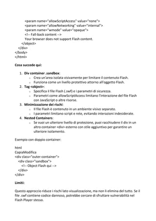 <param name="allowScriptAccess" value="none">
<param name="allowNetworking" value="internal">
<param name="wmode" value="opaque">
<!-- Fall-back content -->
Your browser does not support Flash content.
</object>
</div>
</body>
</html>
Cosa succede qui:
1. Div container .sandbox:
o Crea un'area isolata visivamente per limitare il contenuto Flash.
o Funziona come un livello protettivo attorno all'oggetto Flash.
2. Tag <object>:
o Specifica il file Flash (.swf) e i parametri di sicurezza.
o Parametri come allowScriptAccess limitano l'interazione del file Flash
con JavaScript o altre risorse.
3. Minimizzazione dei rischi:
o Il file Flash è contenuto in un ambiente visivo separato.
o I parametri limitano script e rete, evitando interazioni indesiderate.
4. Nested Containers:
o Se vuoi un ulteriore livello di protezione, puoi racchiudere il div in un
altro container <div> esterno con stile aggiuntivo per garantire un
ulteriore isolamento.
Esempio con doppio container:
html
CopiaModifica
<div class="outer-container">
<div class="sandbox">
<!-- Object Flash qui -->
</div>
</div>
Limiti:
Questo approccio riduce i rischi lato visualizzazione, ma non li elimina del tutto. Se il
file .swf contiene codice dannoso, potrebbe cercare di sfruttare vulnerabilità nel
Flash Player stesso.
 