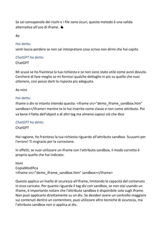 Se sei consapevole dei rischi e i file sono sicuri, questo metodo è una valida
alternativa all’uso di iframe. 👍
4o
Hai detto:
senti lascia perdere se non sai interpretare cosa scrivo non dirmi che hai capito
ChatGPT ha detto:
ChatGPT
Mi scuso se ho frainteso la tua richiesta e se non sono stato utile come avrei dovuto.
Cercherò di fare meglio se mi fornisci qualche dettaglio in più su quello che vuoi
ottenere, così posso darti la risposta più adeguata.
4o mini
Hai detto:
iframe o div io intanto intendo questo: <iframe src="demo_iframe_sandbox.htm"
sandbox></iframe> mentre te lo hai inserito come classe e non come attributo. Poi
va bene il fatto dell'object e di altri tag ma almeno capisci ciò che dico
ChatGPT ha detto:
ChatGPT
Hai ragione, ho frainteso la tua richiesta riguardo all'attributo sandbox. Scusami per
l'errore! Ti ringrazio per la correzione.
In effetti, se vuoi utilizzare un iframe con l'attributo sandbox, il modo corretto è
proprio quello che hai indicato:
html
CopiaModifica
<iframe src="demo_iframe_sandbox.htm" sandbox></iframe>
Questo applica un livello di sicurezza all'iframe, limitando le capacità del contenuto
in esso caricato. Per quanto riguarda il tag div con sandbox, se non stai usando un
iframe, è importante notare che l'attributo sandbox è disponibile solo sugli iframe.
Non puoi applicarlo direttamente su un div. Se desideri avere un controllo maggiore
sui contenuti dentro un contenitore, puoi utilizzare altre tecniche di sicurezza, ma
l'attributo sandbox non si applica ai div.
 