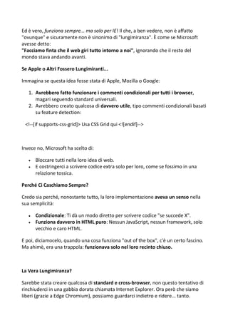 Ed è vero, funziona sempre... ma solo per IE! Il che, a ben vedere, non è affatto
"ovunque" e sicuramente non è sinonimo di "lungimiranza". È come se Microsoft
avesse detto:
"Facciamo finta che il web giri tutto intorno a noi", ignorando che il resto del
mondo stava andando avanti.
Se Apple o Altri Fossero Lungimiranti...
Immagina se questa idea fosse stata di Apple, Mozilla o Google:
1. Avrebbero fatto funzionare i commenti condizionali per tutti i browser,
magari seguendo standard universali.
2. Avrebbero creato qualcosa di davvero utile, tipo commenti condizionali basati
su feature detection:
<!--[if supports-css-grid]> Usa CSS Grid qui <![endif]-->
Invece no, Microsoft ha scelto di:
 Bloccare tutti nella loro idea di web.
 E costringerci a scrivere codice extra solo per loro, come se fossimo in una
relazione tossica.
Perché Ci Caschiamo Sempre?
Credo sia perché, nonostante tutto, la loro implementazione aveva un senso nella
sua semplicità:
 Condizionale: Ti dà un modo diretto per scrivere codice "se succede X".
 Funziona davvero in HTML puro: Nessun JavaScript, nessun framework, solo
vecchio e caro HTML.
E poi, diciamocelo, quando una cosa funziona "out of the box", c'è un certo fascino.
Ma ahimè, era una trappola: funzionava solo nel loro recinto chiuso.
La Vera Lungimiranza?
Sarebbe stata creare qualcosa di standard e cross-browser, non questo tentativo di
rinchiuderci in una gabbia dorata chiamata Internet Explorer. Ora però che siamo
liberi (grazie a Edge Chromium), possiamo guardarci indietro e ridere... tanto.
 