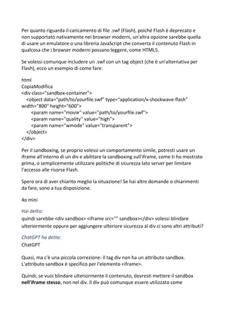 Per quanto riguarda il caricamento di file .swf (Flash), poiché Flash è deprecato e
non supportato nativamente nei browser moderni, un'altra opzione sarebbe quella
di usare un emulatore o una libreria JavaScript che converta il contenuto Flash in
qualcosa che i browser moderni possano leggere, come HTML5.
Se volessi comunque includere un .swf con un tag object (che è un'alternativa per
Flash), ecco un esempio di come fare:
html
CopiaModifica
<div class="sandbox-container">
<object data="path/to/yourfile.swf" type="application/x-shockwave-flash"
width="800" height="600">
<param name="movie" value="path/to/yourfile.swf">
<param name="quality" value="high">
<param name="wmode" value="transparent">
</object>
</div>
Per il sandboxing, se proprio volessi un comportamento simile, potresti usare un
iframe all'interno di un div e abilitare la sandboxing sull'iframe, come ti ho mostrato
prima, o semplicemente utilizzare politiche di sicurezza lato server per limitare
l'accesso alle risorse Flash.
Spero ora di aver chiarito meglio la situazione! Se hai altre domande o chiarimenti
da fare, sono a tua disposizione.
4o mini
Hai detto:
quindi sarebbe <div sandbox> <iframe src="" sandbox></div> volessi blindare
ulteriormente oppure per aggiungere ulteriore sicurezza al div ci sono altri attributi?
ChatGPT ha detto:
ChatGPT
Quasi, ma c'è una piccola correzione: il tag div non ha un attributo sandbox.
L'attributo sandbox è specifico per l'elemento <iframe>.
Quindi, se vuoi blindare ulteriormente il contenuto, dovresti mettere il sandbox
nell'iframe stesso, non nel div. Il div può comunque essere utilizzato come
 