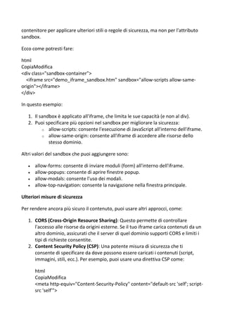 contenitore per applicare ulteriori stili o regole di sicurezza, ma non per l'attributo
sandbox.
Ecco come potresti fare:
html
CopiaModifica
<div class="sandbox-container">
<iframe src="demo_iframe_sandbox.htm" sandbox="allow-scripts allow-same-
origin"></iframe>
</div>
In questo esempio:
1. Il sandbox è applicato all'iframe, che limita le sue capacità (e non al div).
2. Puoi specificare più opzioni nel sandbox per migliorare la sicurezza:
o allow-scripts: consente l'esecuzione di JavaScript all'interno dell'iframe.
o allow-same-origin: consente all'iframe di accedere alle risorse dello
stesso dominio.
Altri valori del sandbox che puoi aggiungere sono:
 allow-forms: consente di inviare moduli (form) all'interno dell'iframe.
 allow-popups: consente di aprire finestre popup.
 allow-modals: consente l'uso dei modali.
 allow-top-navigation: consente la navigazione nella finestra principale.
Ulteriori misure di sicurezza
Per rendere ancora più sicuro il contenuto, puoi usare altri approcci, come:
1. CORS (Cross-Origin Resource Sharing): Questo permette di controllare
l'accesso alle risorse da origini esterne. Se il tuo iframe carica contenuti da un
altro dominio, assicurati che il server di quel dominio supporti CORS e limiti i
tipi di richieste consentite.
2. Content Security Policy (CSP): Una potente misura di sicurezza che ti
consente di specificare da dove possono essere caricati i contenuti (script,
immagini, stili, ecc.). Per esempio, puoi usare una direttiva CSP come:
html
CopiaModifica
<meta http-equiv="Content-Security-Policy" content="default-src 'self'; script-
src 'self'">
 