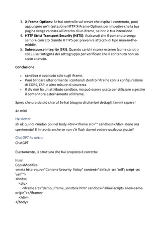 3. X-Frame-Options: Se hai controllo sul server che ospita il contenuto, puoi
aggiungere un'intestazione HTTP X-Frame-Options per impedire che la tua
pagina venga caricata all'interno di un iframe, se non è tua intenzione.
4. HTTP Strict Transport Security (HSTS): Assicurati che il contenuto venga
sempre caricato tramite HTTPS per prevenire attacchi di tipo man-in-the-
middle.
5. Subresource Integrity (SRI): Quando carichi risorse esterne (come script o
stili), usa l'integrità del sottogruppo per verificare che il contenuto non sia
stato alterato.
Conclusione
 sandbox è applicato solo sugli iframe.
 Puoi blindare ulteriormente i contenuti dentro l'iframe con la configurazione
di CORS, CSP, e altre misure di sicurezza.
 Il div non ha un attributo sandbox, ma può essere usato per stilizzare e gestire
il contenitore esternamente all'iframe.
Spero che ora sia più chiaro! Se hai bisogno di ulteriori dettagli, fammi sapere!
4o mini
Hai detto:
ah ok quindi <meta> poi nel body <div><iframe src="" sandbox></div>. Bene ora
sperimento! E in teoria anche se non c'è flash dovrei vedere qualcosa giusto?
ChatGPT ha detto:
ChatGPT
Esattamente, la struttura che hai proposto è corretta:
html
CopiaModifica
<meta http-equiv="Content-Security-Policy" content="default-src 'self'; script-src
'self'">
<body>
<div>
<iframe src="demo_iframe_sandbox.htm" sandbox="allow-scripts allow-same-
origin"></iframe>
</div>
</body>
 
