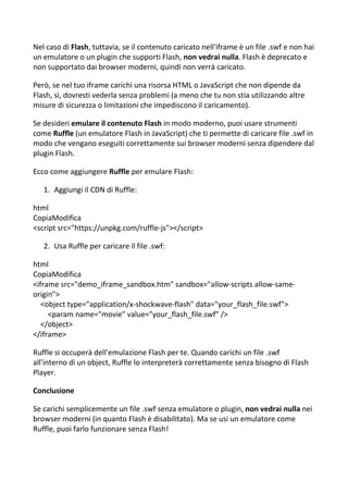 Nel caso di Flash, tuttavia, se il contenuto caricato nell'iframe è un file .swf e non hai
un emulatore o un plugin che supporti Flash, non vedrai nulla. Flash è deprecato e
non supportato dai browser moderni, quindi non verrà caricato.
Però, se nel tuo iframe carichi una risorsa HTML o JavaScript che non dipende da
Flash, sì, dovresti vederla senza problemi (a meno che tu non stia utilizzando altre
misure di sicurezza o limitazioni che impediscono il caricamento).
Se desideri emulare il contenuto Flash in modo moderno, puoi usare strumenti
come Ruffle (un emulatore Flash in JavaScript) che ti permette di caricare file .swf in
modo che vengano eseguiti correttamente sui browser moderni senza dipendere dal
plugin Flash.
Ecco come aggiungere Ruffle per emulare Flash:
1. Aggiungi il CDN di Ruffle:
html
CopiaModifica
<script src="https://unpkg.com/ruffle-js"></script>
2. Usa Ruffle per caricare il file .swf:
html
CopiaModifica
<iframe src="demo_iframe_sandbox.htm" sandbox="allow-scripts allow-same-
origin">
<object type="application/x-shockwave-flash" data="your_flash_file.swf">
<param name="movie" value="your_flash_file.swf" />
</object>
</iframe>
Ruffle si occuperà dell'emulazione Flash per te. Quando carichi un file .swf
all'interno di un object, Ruffle lo interpreterà correttamente senza bisogno di Flash
Player.
Conclusione
Se carichi semplicemente un file .swf senza emulatore o plugin, non vedrai nulla nei
browser moderni (in quanto Flash è disabilitato). Ma se usi un emulatore come
Ruffle, puoi farlo funzionare senza Flash!
 