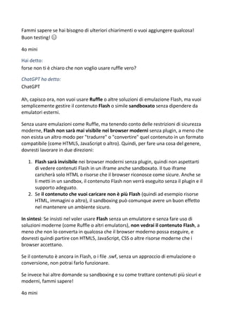 Fammi sapere se hai bisogno di ulteriori chiarimenti o vuoi aggiungere qualcosa!
Buon testing! 😄
4o mini
Hai detto:
forse non ti è chiaro che non voglio usare ruffle vero?
ChatGPT ha detto:
ChatGPT
Ah, capisco ora, non vuoi usare Ruffle o altre soluzioni di emulazione Flash, ma vuoi
semplicemente gestire il contenuto Flash o simile sandboxato senza dipendere da
emulatori esterni.
Senza usare emulazioni come Ruffle, ma tenendo conto delle restrizioni di sicurezza
moderne, Flash non sarà mai visibile nei browser moderni senza plugin, a meno che
non esista un altro modo per "tradurre" o "convertire" quel contenuto in un formato
compatibile (come HTML5, JavaScript o altro). Quindi, per fare una cosa del genere,
dovresti lavorare in due direzioni:
1. Flash sarà invisibile nei browser moderni senza plugin, quindi non aspettarti
di vedere contenuti Flash in un iframe anche sandboxato. Il tuo iframe
caricherà solo HTML o risorse che il browser riconosce come sicure. Anche se
li metti in un sandbox, il contenuto Flash non verrà eseguito senza il plugin e il
supporto adeguato.
2. Se il contenuto che vuoi caricare non è più Flash (quindi ad esempio risorse
HTML, immagini o altro), il sandboxing può comunque avere un buon effetto
nel mantenere un ambiente sicuro.
In sintesi: Se insisti nel voler usare Flash senza un emulatore e senza fare uso di
soluzioni moderne (come Ruffle o altri emulators), non vedrai il contenuto Flash, a
meno che non lo converta in qualcosa che il browser moderno possa eseguire, e
dovresti quindi partire con HTML5, JavaScript, CSS o altre risorse moderne che i
browser accettano.
Se il contenuto è ancora in Flash, o i file .swf, senza un approccio di emulazione o
conversione, non potrai farlo funzionare.
Se invece hai altre domande su sandboxing e su come trattare contenuti più sicuri e
moderni, fammi sapere!
4o mini
 