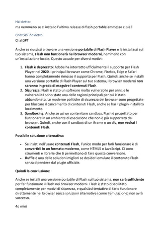 Hai detto:
ma nemmeno se ci installo l'ultima release di flash portable ammesso ci sia?
ChatGPT ha detto:
ChatGPT
Anche se riuscissi a trovare una versione portabile di Flash Player e la installassi sul
tuo sistema, Flash non funzionerà nei browser moderni, nemmeno con
un'installazione locale. Questo accade per diversi motivi:
1. Flash è deprecato: Adobe ha interrotto ufficialmente il supporto per Flash
Player nel 2020. I principali browser come Chrome, Firefox, Edge e Safari
hanno completamente rimosso il supporto per Flash. Quindi, anche se installi
una versione portatile di Flash Player sul tuo sistema, i browser moderni non
saranno in grado di eseguire i contenuti Flash.
2. Sicurezza: Flash è stato un software molto vulnerabile per anni, e le
vulnerabilità sono state una delle ragioni principali per cui è stato
abbandonato. Le moderne politiche di sicurezza dei browser sono progettate
per bloccare il caricamento di contenuti Flash, anche se hai il plugin installato
localmente.
3. Sandboxing: Anche se usi un contenitore sandbox, Flash è progettato per
funzionare in un ambiente di esecuzione che non è più supportato dai
browser. Quindi, anche con il sandbox di un iframe o un div, non vedrai i
contenuti Flash.
Possibile soluzione alternativa:
 Se insisti nell'usare contenuti Flash, l'unico modo per farli funzionare è di
convertirli in un formato moderno, come HTML5 o JavaScript. Ci sono
strumenti e librerie che ti permettono di fare questa conversione.
 Ruffle è una delle soluzioni migliori se desideri emulare il contenuto Flash
senza dipendere dal plugin ufficiale.
Quindi la conclusione:
Anche se installi una versione portatile di Flash sul tuo sistema, non sarà sufficiente
per far funzionare il Flash nei browser moderni. Flash è stato disabilitato
completamente per motivi di sicurezza, e qualsiasi tentativo di farlo funzionare
direttamente nei browser senza soluzioni alternative (come l'emulazione) non avrà
successo.
4o mini
 