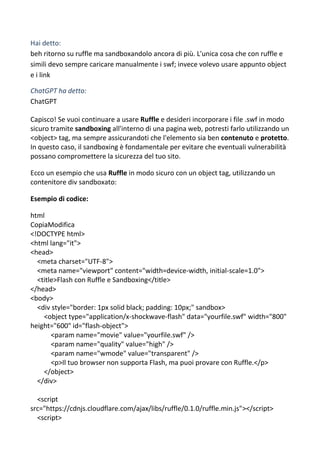 Hai detto:
beh ritorno su ruffle ma sandboxandolo ancora di più. L'unica cosa che con ruffle e
simili devo sempre caricare manualmente i swf; invece volevo usare appunto object
e i link
ChatGPT ha detto:
ChatGPT
Capisco! Se vuoi continuare a usare Ruffle e desideri incorporare i file .swf in modo
sicuro tramite sandboxing all'interno di una pagina web, potresti farlo utilizzando un
<object> tag, ma sempre assicurandoti che l'elemento sia ben contenuto e protetto.
In questo caso, il sandboxing è fondamentale per evitare che eventuali vulnerabilità
possano compromettere la sicurezza del tuo sito.
Ecco un esempio che usa Ruffle in modo sicuro con un object tag, utilizzando un
contenitore div sandboxato:
Esempio di codice:
html
CopiaModifica
<!DOCTYPE html>
<html lang="it">
<head>
<meta charset="UTF-8">
<meta name="viewport" content="width=device-width, initial-scale=1.0">
<title>Flash con Ruffle e Sandboxing</title>
</head>
<body>
<div style="border: 1px solid black; padding: 10px;" sandbox>
<object type="application/x-shockwave-flash" data="yourfile.swf" width="800"
height="600" id="flash-object">
<param name="movie" value="yourfile.swf" />
<param name="quality" value="high" />
<param name="wmode" value="transparent" />
<p>Il tuo browser non supporta Flash, ma puoi provare con Ruffle.</p>
</object>
</div>
<script
src="https://cdnjs.cloudflare.com/ajax/libs/ruffle/0.1.0/ruffle.min.js"></script>
<script>
 