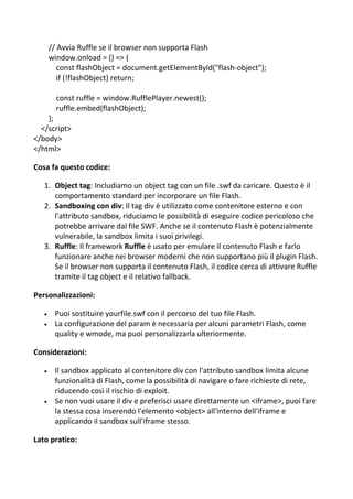 // Avvia Ruffle se il browser non supporta Flash
window.onload = () => {
const flashObject = document.getElementById("flash-object");
if (!flashObject) return;
const ruffle = window.RufflePlayer.newest();
ruffle.embed(flashObject);
};
</script>
</body>
</html>
Cosa fa questo codice:
1. Object tag: Includiamo un object tag con un file .swf da caricare. Questo è il
comportamento standard per incorporare un file Flash.
2. Sandboxing con div: Il tag div è utilizzato come contenitore esterno e con
l'attributo sandbox, riduciamo le possibilità di eseguire codice pericoloso che
potrebbe arrivare dal file SWF. Anche se il contenuto Flash è potenzialmente
vulnerabile, la sandbox limita i suoi privilegi.
3. Ruffle: Il framework Ruffle è usato per emulare il contenuto Flash e farlo
funzionare anche nei browser moderni che non supportano più il plugin Flash.
Se il browser non supporta il contenuto Flash, il codice cerca di attivare Ruffle
tramite il tag object e il relativo fallback.
Personalizzazioni:
 Puoi sostituire yourfile.swf con il percorso del tuo file Flash.
 La configurazione del param è necessaria per alcuni parametri Flash, come
quality e wmode, ma puoi personalizzarla ulteriormente.
Considerazioni:
 Il sandbox applicato al contenitore div con l'attributo sandbox limita alcune
funzionalità di Flash, come la possibilità di navigare o fare richieste di rete,
riducendo così il rischio di exploit.
 Se non vuoi usare il div e preferisci usare direttamente un <iframe>, puoi fare
la stessa cosa inserendo l'elemento <object> all'interno dell'iframe e
applicando il sandbox sull'iframe stesso.
Lato pratico:
 