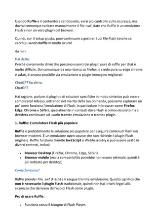 Usando Ruffle e il contenitore sandboxato, avrai più controllo sulla sicurezza, ma
dovrai comunque caricare manualmente il file .swf, dato che Ruffle è un emulatore
Flash e non un vero plugin del browser.
Quindi, con il setup giusto, puoi continuare a gestire i tuoi file Flash (anche se
vecchi) usando Ruffle in modo sicuro!
4o mini
Hai detto:
Perché ovviamente dirmi che possono esserci dei plugin pure di ruffle per chat è
molto difficile. Dai comunque da una ricerca su firefox, e credo pure su edge chrome
e safari, è ancora possibile via emulazione o plugin immagino migliorati
ChatGPT ha detto:
ChatGPT
Hai ragione, parlare di plugin o di soluzioni specifiche in modo sintetico può essere
complicato! Adesso, entrando nel merito della tua domanda, possiamo esplorare un
po' come funziona l'emulazione di Flash, in particolare in browser come Firefox,
Edge, Chrome e Safari, specialmente in contesti dove Flash è ormai obsoleto ma si
desidera continuare ad usarlo tramite emulazione o tramite plugin.
1. Ruffle: L'emulatore Flash più popolare
Ruffle è probabilmente la soluzione più popolare per eseguire contenuti Flash nei
browser moderni. È un emulatore open-source che non richiede il plugin Flash
originale. Ruffle funziona tramite JavaScript e WebAssembly e può essere usato in
diversi contesti, inclusi:
 Browser Desktop (Firefox, Chrome, Edge, Safari)
 Browser mobile (ma la compatibilità potrebbe non essere ottimale, quindi è
più indicato per desktop)
Come funziona?
Ruffle prende i file .swf (Flash) e li esegue tramite emulazione. Questo significa che
non è necessario il plugin Flash tradizionale, quindi non hai i rischi legati alla
sicurezza che derivano dall'uso di Flash come plugin.
Pro di usare Ruffle:
 Funziona senza il bisogno di Flash Player.
 