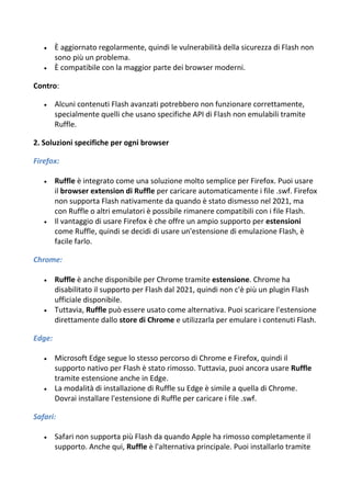  È aggiornato regolarmente, quindi le vulnerabilità della sicurezza di Flash non
sono più un problema.
 È compatibile con la maggior parte dei browser moderni.
Contro:
 Alcuni contenuti Flash avanzati potrebbero non funzionare correttamente,
specialmente quelli che usano specifiche API di Flash non emulabili tramite
Ruffle.
2. Soluzioni specifiche per ogni browser
Firefox:
 Ruffle è integrato come una soluzione molto semplice per Firefox. Puoi usare
il browser extension di Ruffle per caricare automaticamente i file .swf. Firefox
non supporta Flash nativamente da quando è stato dismesso nel 2021, ma
con Ruffle o altri emulatori è possibile rimanere compatibili con i file Flash.
 Il vantaggio di usare Firefox è che offre un ampio supporto per estensioni
come Ruffle, quindi se decidi di usare un'estensione di emulazione Flash, è
facile farlo.
Chrome:
 Ruffle è anche disponibile per Chrome tramite estensione. Chrome ha
disabilitato il supporto per Flash dal 2021, quindi non c'è più un plugin Flash
ufficiale disponibile.
 Tuttavia, Ruffle può essere usato come alternativa. Puoi scaricare l'estensione
direttamente dallo store di Chrome e utilizzarla per emulare i contenuti Flash.
Edge:
 Microsoft Edge segue lo stesso percorso di Chrome e Firefox, quindi il
supporto nativo per Flash è stato rimosso. Tuttavia, puoi ancora usare Ruffle
tramite estensione anche in Edge.
 La modalità di installazione di Ruffle su Edge è simile a quella di Chrome.
Dovrai installare l'estensione di Ruffle per caricare i file .swf.
Safari:
 Safari non supporta più Flash da quando Apple ha rimosso completamente il
supporto. Anche qui, Ruffle è l'alternativa principale. Puoi installarlo tramite
 