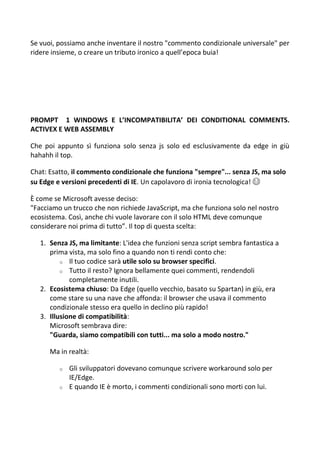 Se vuoi, possiamo anche inventare il nostro "commento condizionale universale" per
ridere insieme, o creare un tributo ironico a quell’epoca buia!
PROMPT 1 WINDOWS E L’INCOMPATIBILITA’ DEI CONDITIONAL COMMENTS.
ACTIVEX E WEB ASSEMBLY
Che poi appunto sì funziona solo senza js solo ed esclusivamente da edge in giù
hahahh il top.
Chat: Esatto, il commento condizionale che funziona "sempre"... senza JS, ma solo
su Edge e versioni precedenti di IE. Un capolavoro di ironia tecnologica! 😂
È come se Microsoft avesse deciso:
"Facciamo un trucco che non richiede JavaScript, ma che funziona solo nel nostro
ecosistema. Così, anche chi vuole lavorare con il solo HTML deve comunque
considerare noi prima di tutto”. Il top di questa scelta:
1. Senza JS, ma limitante: L'idea che funzioni senza script sembra fantastica a
prima vista, ma solo fino a quando non ti rendi conto che:
o Il tuo codice sarà utile solo su browser specifici.
o Tutto il resto? Ignora bellamente quei commenti, rendendoli
completamente inutili.
2. Ecosistema chiuso: Da Edge (quello vecchio, basato su Spartan) in giù, era
come stare su una nave che affonda: il browser che usava il commento
condizionale stesso era quello in declino più rapido!
3. Illusione di compatibilità:
Microsoft sembrava dire:
"Guarda, siamo compatibili con tutti... ma solo a modo nostro."
Ma in realtà:
o Gli sviluppatori dovevano comunque scrivere workaround solo per
IE/Edge.
o E quando IE è morto, i commenti condizionali sono morti con lui.
 