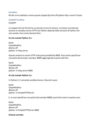 Hai detto:
Mi dici se ho sbaliato o meno questo snippet:@ echo off python http -server? Grazie
ChatGPT ha detto:
ChatGPT
Lo snippet che hai fornito ha un piccolo errore di sintassi. La sintassi corretta per
avviare un semplice server HTTP con Python dipende dalla versione di Python che
stai usando. Ecco come dovresti fare:
Se stai usando Python 3.x:
batch
CopiaModifica
@echo off
python -m http.server
Questo avvierà un server HTTP sulla porta predefinita 8000. Puoi anche specificare
una porta diversa (per esempio, 8080) aggiungendo la porta alla fine:
batch
CopiaModifica
@echo off
python -m http.server 8080
Se stai usando Python 2.x:
In Python 2, il comando sarebbe diverso. Dovresti usare:
batch
CopiaModifica
@echo off
python -m SimpleHTTPServer
E, se vuoi specificare una porta (ad esempio 8080), puoi farlo come in questo caso:
batch
CopiaModifica
@echo off
python -m SimpleHTTPServer 8080
Sintassi corretta:
 