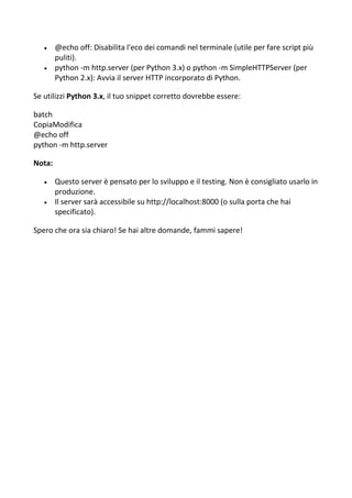  @echo off: Disabilita l'eco dei comandi nel terminale (utile per fare script più
puliti).
 python -m http.server (per Python 3.x) o python -m SimpleHTTPServer (per
Python 2.x): Avvia il server HTTP incorporato di Python.
Se utilizzi Python 3.x, il tuo snippet corretto dovrebbe essere:
batch
CopiaModifica
@echo off
python -m http.server
Nota:
 Questo server è pensato per lo sviluppo e il testing. Non è consigliato usarlo in
produzione.
 Il server sarà accessibile su http://localhost:8000 (o sulla porta che hai
specificato).
Spero che ora sia chiaro! Se hai altre domande, fammi sapere!
 