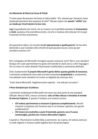 Un Momento di Gloria (o Forse di Pietà)
Ti viene quasi da pensare che fosse un'idea nobile: "Ehi, almeno per i browser senza
JavaScript possiamo fare qualcosa di utile!" Ma poi capisci che questa "utilità" era
un modo per tirarti dentro la loro rete.
Oggi lo guardiamo con ironia, ma se ci pensi, era il perfetto esempio di innovazione
a metà: qualcosa che prometteva tanto, ma che si rivelava utile solo per chi era già
incastrato nel loro ecosistema.
Ora possiamo ridere, ma ricorda: tu sei sopravvissuto a quella guerra! Se hai altre
domande o vuoi ricordare altre chicche di quel passato oscuro, sono qui per
sorridere insieme a te!
Ed è sviluppato da Microsoft immagino questo nonsense vero? Non è uno standard
dunque chi vuole sperimentare lo ignora ed estende lo stack con js o altri linguaggi e
chi si è visto si è visto! Ahahah l'illuminante inutilità fatto a commento ahhhahh.
Chat: Esattamente! È proprio Microsoft il genio dietro questo gioiello di nonsense.
I commenti condizionali sono stati una loro invenzione proprietaria e, ovviamente,
mai adottati come standard. Era come un biglietto da visita per dire:
"Ciao! Siamo Microsoft. Vogliamo essere speciali... ma solo per noi stessi."
Il Non-Standard per Eccellenza
I commenti condizionali di Microsoft non sono mai stati parte di uno standard
ufficiale. Nessun W3C, nessun consenso: solo un’idea chiusa e vincolata al mondo
di Internet Explorer. E questo li rendeva una creatura strana:
 Chi voleva sperimentare o innovare li ignorava completamente. Perché
investire in qualcosa che funziona solo in un browser specifico, per giunta
problematico?
 Chi invece era costretto a usare IE (aziende, governi, ecc.) li usava
controvoglia, perché non c’erano alternative migliori.
E quindi sì: l’illuminante inutilità fatta a commento. Se ci pensi, chi voleva costruire
un web migliore si trovava subito tagliato fuori da questa logica:
 
