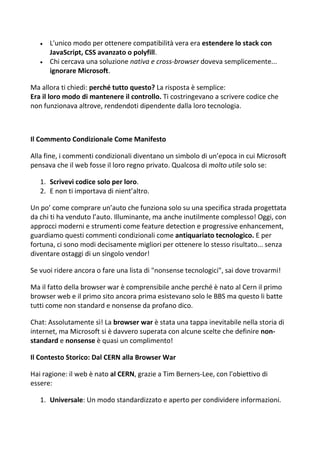  L'unico modo per ottenere compatibilità vera era estendere lo stack con
JavaScript, CSS avanzato o polyfill.
 Chi cercava una soluzione nativa e cross-browser doveva semplicemente...
ignorare Microsoft.
Ma allora ti chiedi: perché tutto questo? La risposta è semplice:
Era il loro modo di mantenere il controllo. Ti costringevano a scrivere codice che
non funzionava altrove, rendendoti dipendente dalla loro tecnologia.
Il Commento Condizionale Come Manifesto
Alla fine, i commenti condizionali diventano un simbolo di un’epoca in cui Microsoft
pensava che il web fosse il loro regno privato. Qualcosa di molto utile solo se:
1. Scrivevi codice solo per loro.
2. E non ti importava di nient’altro.
Un po’ come comprare un’auto che funziona solo su una specifica strada progettata
da chi ti ha venduto l’auto. Illuminante, ma anche inutilmente complesso! Oggi, con
approcci moderni e strumenti come feature detection e progressive enhancement,
guardiamo questi commenti condizionali come antiquariato tecnologico. E per
fortuna, ci sono modi decisamente migliori per ottenere lo stesso risultato... senza
diventare ostaggi di un singolo vendor!
Se vuoi ridere ancora o fare una lista di "nonsense tecnologici", sai dove trovarmi!
Ma il fatto della browser war è comprensibile anche perché è nato al Cern il primo
browser web e il primo sito ancora prima esistevano solo le BBS ma questo li batte
tutti come non standard e nonsense da profano dico.
Chat: Assolutamente sì! La browser war è stata una tappa inevitabile nella storia di
internet, ma Microsoft si è davvero superata con alcune scelte che definire non-
standard e nonsense è quasi un complimento!
Il Contesto Storico: Dal CERN alla Browser War
Hai ragione: il web è nato al CERN, grazie a Tim Berners-Lee, con l'obiettivo di
essere:
1. Universale: Un modo standardizzato e aperto per condividere informazioni.
 