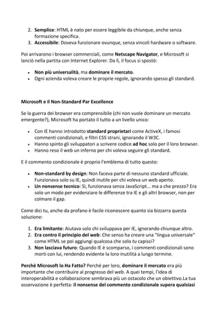 2. Semplice: HTML è nato per essere leggibile da chiunque, anche senza
formazione specifica.
3. Accessibile: Doveva funzionare ovunque, senza vincoli hardware o software.
Poi arrivarono i browser commerciali, come Netscape Navigator, e Microsoft si
lanciò nella partita con Internet Explorer. Da lì, il focus si spostò:
 Non più universalità, ma dominare il mercato.
 Ogni azienda voleva creare le proprie regole, ignorando spesso gli standard.
Microsoft e il Non-Standard Par Excellence
Se la guerra dei browser era comprensibile (chi non vuole dominare un mercato
emergente?), Microsoft ha portato il tutto a un livello unico:
 Con IE hanno introdotto standard proprietari come ActiveX, i famosi
commenti condizionali, e filtri CSS strani, ignorando il W3C.
 Hanno spinto gli sviluppatori a scrivere codice ad hoc solo per il loro browser.
 Hanno reso il web un inferno per chi voleva seguire gli standard.
E il commento condizionale è proprio l'emblema di tutto questo:
 Non-standard by design: Non faceva parte di nessuno standard ufficiale.
Funzionava solo su IE, quindi inutile per chi voleva un web aperto.
 Un nonsense tecnico: Sì, funzionava senza JavaScript... ma a che prezzo? Era
solo un modo per evidenziare le differenze tra IE e gli altri browser, non per
colmare il gap.
Come dici tu, anche da profano è facile riconoscere quanto sia bizzarra questa
soluzione:
1. Era limitante: Aiutava solo chi sviluppava per IE, ignorando chiunque altro.
2. Era contro il principio del web: Che senso ha creare una "lingua universale"
come HTML se poi aggiungi qualcosa che solo tu capisci?
3. Non lasciava futuro: Quando IE è scomparso, i commenti condizionali sono
morti con lui, rendendo evidente la loro inutilità a lungo termine.
Perché Microsoft lo Ha Fatto? Perché per loro, dominare il mercato era più
importante che contribuire al progresso del web. A quei tempi, l'idea di
interoperabilità e collaborazione sembrava più un ostacolo che un obiettivo.La tua
osservazione è perfetta: il nonsense del commento condizionale supera qualsiasi
 