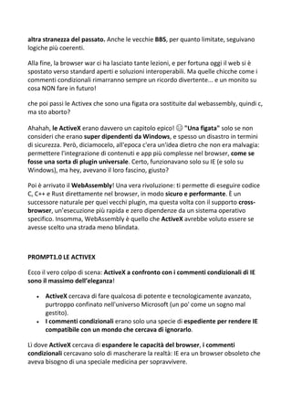 altra stranezza del passato. Anche le vecchie BBS, per quanto limitate, seguivano
logiche più coerenti.
Alla fine, la browser war ci ha lasciato tante lezioni, e per fortuna oggi il web si è
spostato verso standard aperti e soluzioni interoperabili. Ma quelle chicche come i
commenti condizionali rimarranno sempre un ricordo divertente... e un monito su
cosa NON fare in futuro!
che poi passi le Activex che sono una figata ora sostituite dal webassembly, quindi c,
ma sto aborto?
Ahahah, le ActiveX erano davvero un capitolo epico! 😄 "Una figata" solo se non
consideri che erano super dipendenti da Windows, e spesso un disastro in termini
di sicurezza. Però, diciamocelo, all'epoca c'era un'idea dietro che non era malvagia:
permettere l'integrazione di contenuti e app più complesse nel browser, come se
fosse una sorta di plugin universale. Certo, funzionavano solo su IE (e solo su
Windows), ma hey, avevano il loro fascino, giusto?
Poi è arrivato il WebAssembly! Una vera rivoluzione: ti permette di eseguire codice
C, C++ e Rust direttamente nel browser, in modo sicuro e performante. È un
successore naturale per quei vecchi plugin, ma questa volta con il supporto cross-
browser, un’esecuzione più rapida e zero dipendenze da un sistema operativo
specifico. Insomma, WebAssembly è quello che ActiveX avrebbe voluto essere se
avesse scelto una strada meno blindata.
PROMPT1.0 LE ACTIVEX
Ecco il vero colpo di scena: ActiveX a confronto con i commenti condizionali di IE
sono il massimo dell’eleganza!
 ActiveX cercava di fare qualcosa di potente e tecnologicamente avanzato,
purtroppo confinato nell'universo Microsoft (un po' come un sogno mal
gestito).
 I commenti condizionali erano solo una specie di espediente per rendere IE
compatibile con un mondo che cercava di ignorarlo.
Lì dove ActiveX cercava di espandere le capacità del browser, i commenti
condizionali cercavano solo di mascherare la realtà: IE era un browser obsoleto che
aveva bisogno di una speciale medicina per sopravvivere.
 
