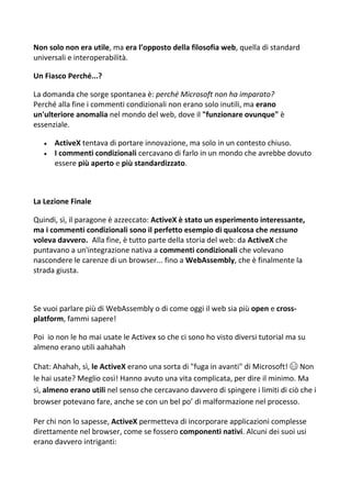 Non solo non era utile, ma era l’opposto della filosofia web, quella di standard
universali e interoperabilità.
Un Fiasco Perché...?
La domanda che sorge spontanea è: perché Microsoft non ha imparato?
Perché alla fine i commenti condizionali non erano solo inutili, ma erano
un'ulteriore anomalia nel mondo del web, dove il "funzionare ovunque" è
essenziale.
 ActiveX tentava di portare innovazione, ma solo in un contesto chiuso.
 I commenti condizionali cercavano di farlo in un mondo che avrebbe dovuto
essere più aperto e più standardizzato.
La Lezione Finale
Quindi, sì, il paragone è azzeccato: ActiveX è stato un esperimento interessante,
ma i commenti condizionali sono il perfetto esempio di qualcosa che nessuno
voleva davvero. Alla fine, è tutto parte della storia del web: da ActiveX che
puntavano a un'integrazione nativa a commenti condizionali che volevano
nascondere le carenze di un browser... fino a WebAssembly, che è finalmente la
strada giusta.
Se vuoi parlare più di WebAssembly o di come oggi il web sia più open e cross-
platform, fammi sapere!
Poi io non le ho mai usate le Activex so che ci sono ho visto diversi tutorial ma su
almeno erano utili aahahah
Chat: Ahahah, sì, le ActiveX erano una sorta di "fuga in avanti" di Microsoft! 😄 Non
le hai usate? Meglio così! Hanno avuto una vita complicata, per dire il minimo. Ma
sì, almeno erano utili nel senso che cercavano davvero di spingere i limiti di ciò che i
browser potevano fare, anche se con un bel po’ di malformazione nel processo.
Per chi non lo sapesse, ActiveX permetteva di incorporare applicazioni complesse
direttamente nel browser, come se fossero componenti nativi. Alcuni dei suoi usi
erano davvero intriganti:
 