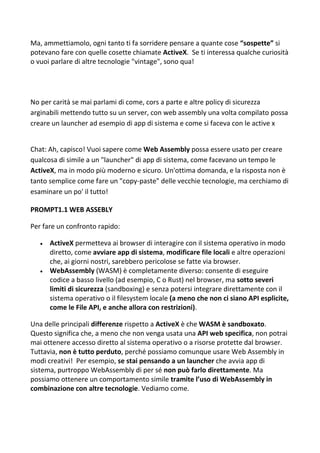 Ma, ammettiamolo, ogni tanto ti fa sorridere pensare a quante cose “sospette” si
potevano fare con quelle cosette chiamate ActiveX. Se ti interessa qualche curiosità
o vuoi parlare di altre tecnologie "vintage", sono qua!
No per carità se mai parlami di come, cors a parte e altre policy di sicurezza
arginabili mettendo tutto su un server, con web assembly una volta compilato possa
creare un launcher ad esempio di app di sistema e come si faceva con le active x
Chat: Ah, capisco! Vuoi sapere come Web Assembly possa essere usato per creare
qualcosa di simile a un "launcher" di app di sistema, come facevano un tempo le
ActiveX, ma in modo più moderno e sicuro. Un'ottima domanda, e la risposta non è
tanto semplice come fare un "copy-paste" delle vecchie tecnologie, ma cerchiamo di
esaminare un po' il tutto!
PROMPT1.1 WEB ASSEBLY
Per fare un confronto rapido:
 ActiveX permetteva ai browser di interagire con il sistema operativo in modo
diretto, come avviare app di sistema, modificare file locali e altre operazioni
che, ai giorni nostri, sarebbero pericolose se fatte via browser.
 WebAssembly (WASM) è completamente diverso: consente di eseguire
codice a basso livello (ad esempio, C o Rust) nel browser, ma sotto severi
limiti di sicurezza (sandboxing) e senza potersi integrare direttamente con il
sistema operativo o il filesystem locale (a meno che non ci siano API esplicite,
come le File API, e anche allora con restrizioni).
Una delle principali differenze rispetto a ActiveX è che WASM è sandboxato.
Questo significa che, a meno che non venga usata una API web specifica, non potrai
mai ottenere accesso diretto al sistema operativo o a risorse protette dal browser.
Tuttavia, non è tutto perduto, perché possiamo comunque usare Web Assembly in
modi creativi! Per esempio, se stai pensando a un launcher che avvia app di
sistema, purtroppo WebAssembly di per sé non può farlo direttamente. Ma
possiamo ottenere un comportamento simile tramite l’uso di WebAssembly in
combinazione con altre tecnologie. Vediamo come.
 