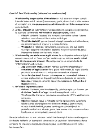 Cosa Può Fare WebAssembly (e Come Creare un Launcher)
1. WebAssembly esegue codice a bassa latenza: Può essere usato per compiti
intensivi in termini di calcolo (per esempio, giochi, simulazioni, o elaborazione
di immagini), ma non può comunicare direttamente con il sistema operativo
come ActiveX.
2. API del Browser: Se vuoi "lanciare" un’applicazione o un processo di sistema,
lo puoi fare solo tramite API web che il browser espone, come:
o File API: consente l'accesso e la manipolazione di file solo se l'utente
seleziona manualmente i file tramite un dialogo.
o WebUSB e WebHID: permettono di interagire con dispositivi hardware,
ma sempre tramite il browser e in modo limitato.
o WebSocket o Fetch: per comunicare con un server che può essere
usato per eseguire comandi nel backend, ma ancora una volta, senza
interazione diretta con il sistema locale.
3. WebAssembly per Avviare una Applicazione: Se vuoi qualcosa che somigli al
comportamento di un "launcher" per avviare app sul sistema, non lo potrai
fare direttamente dal browser. Ma puoi pensare a un server che fa da
"intermediario". Ad esempio:
o App Desktop in WebAssembly: Potresti usare WebAssembly per
compilare un’applicazione e farla girare nel browser. La logica di avvio
potrebbe essere invocata tramite una connessione al server.
o Server lato backend: Il server può eseguire un comando di sistema o
avviare applicazioni sul dispositivo dell'utente (usando, ad esempio,
Node.js per eseguire comandi, oppure linguaggi come Python, Go, o
Rust sul server).
4. Un’idea di implementazione:
o Il Client: Il browser, con WebAssembly, può interagire con il server per
richiedere l'avvio di un'app. Una volta compilato il codice
WebAssembly, il browser può inviare una richiesta HTTP o WebSocket a
un server.
o Il Server: Il server riceve la richiesta e avvia il programma sul sistema
locale usando tecnologie server-side come Node.js (per esempio,
usando il modulo child_process per eseguire comandi) o altre
piattaforme backend. Questo, però, deve essere fatto su una macchina
locale o su un server privato, non sul client.
Da notare che io non ho mai chiesto a chat di farmi esempi di web assemby eppure
si è fissato nel farmi un esempio di come creare un Launcher. Tale insistenza forse
per come ho impostato la discussione; comunque contento lui contenti tutti e
lasciamolo fare.
 