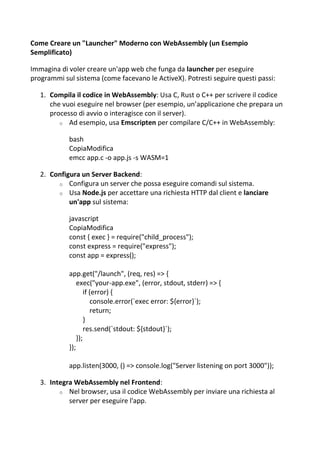 Come Creare un "Launcher" Moderno con WebAssembly (un Esempio
Semplificato)
Immagina di voler creare un'app web che funga da launcher per eseguire
programmi sul sistema (come facevano le ActiveX). Potresti seguire questi passi:
1. Compila il codice in WebAssembly: Usa C, Rust o C++ per scrivere il codice
che vuoi eseguire nel browser (per esempio, un’applicazione che prepara un
processo di avvio o interagisce con il server).
o Ad esempio, usa Emscripten per compilare C/C++ in WebAssembly:
bash
CopiaModifica
emcc app.c -o app.js -s WASM=1
2. Configura un Server Backend:
o Configura un server che possa eseguire comandi sul sistema.
o Usa Node.js per accettare una richiesta HTTP dal client e lanciare
un'app sul sistema:
javascript
CopiaModifica
const { exec } = require("child_process");
const express = require("express");
const app = express();
app.get("/launch", (req, res) => {
exec("your-app.exe", (error, stdout, stderr) => {
if (error) {
console.error(`exec error: ${error}`);
return;
}
res.send(`stdout: ${stdout}`);
});
});
app.listen(3000, () => console.log("Server listening on port 3000"));
3. Integra WebAssembly nel Frontend:
o Nel browser, usa il codice WebAssembly per inviare una richiesta al
server per eseguire l'app.
 