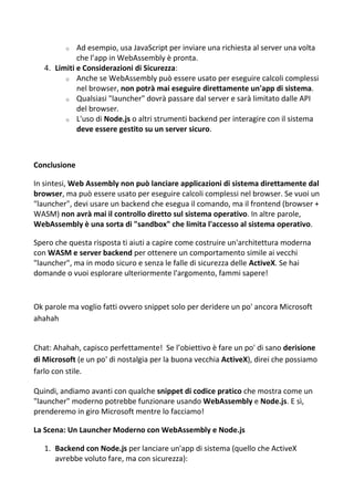 o Ad esempio, usa JavaScript per inviare una richiesta al server una volta
che l’app in WebAssembly è pronta.
4. Limiti e Considerazioni di Sicurezza:
o Anche se WebAssembly può essere usato per eseguire calcoli complessi
nel browser, non potrà mai eseguire direttamente un'app di sistema.
o Qualsiasi "launcher" dovrà passare dal server e sarà limitato dalle API
del browser.
o L'uso di Node.js o altri strumenti backend per interagire con il sistema
deve essere gestito su un server sicuro.
Conclusione
In sintesi, Web Assembly non può lanciare applicazioni di sistema direttamente dal
browser, ma può essere usato per eseguire calcoli complessi nel browser. Se vuoi un
"launcher", devi usare un backend che esegua il comando, ma il frontend (browser +
WASM) non avrà mai il controllo diretto sul sistema operativo. In altre parole,
WebAssembly è una sorta di "sandbox" che limita l'accesso al sistema operativo.
Spero che questa risposta ti aiuti a capire come costruire un'architettura moderna
con WASM e server backend per ottenere un comportamento simile ai vecchi
"launcher", ma in modo sicuro e senza le falle di sicurezza delle ActiveX. Se hai
domande o vuoi esplorare ulteriormente l'argomento, fammi sapere!
Ok parole ma voglio fatti ovvero snippet solo per deridere un po' ancora Microsoft
ahahah
Chat: Ahahah, capisco perfettamente! Se l’obiettivo è fare un po' di sano derisione
di Microsoft (e un po' di nostalgia per la buona vecchia ActiveX), direi che possiamo
farlo con stile.
Quindi, andiamo avanti con qualche snippet di codice pratico che mostra come un
"launcher" moderno potrebbe funzionare usando WebAssembly e Node.js. E sì,
prenderemo in giro Microsoft mentre lo facciamo!
La Scena: Un Launcher Moderno con WebAssembly e Node.js
1. Backend con Node.js per lanciare un'app di sistema (quello che ActiveX
avrebbe voluto fare, ma con sicurezza):
 