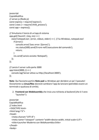 javascript
CopiaModifica
// server.js (Node.js)
const express = require('express');
const { exec } = require('child_process');
const app = express();
// Simuliamo il lancio di un'app di sistema
app.get('/launch', (req, res) => {
exec('notepad.exe', (error, stdout, stderr) => { // Su Windows, notepad.exe!
if (error) {
console.error(`Exec error: ${error}`);
res.status(500).send('Errore nell'esecuzione del comando');
return;
}
res.send('Lancio avviato: Notepad');
});
});
// Lancia il server sulla porta 3000
app.listen(3000, () => {
console.log('Server attivo su http://localhost:3000');
});
Note: Qui facciamo partire Note pad su Windows per deridere un po' il passato!
Ovviamente su Linux/Mac dovresti cambiare l'app da lanciare (potrebbe essere un
terminale o qualcosa di simile).
2. Frontend con WebAssembly che invia una richiesta al backend (che è il vero
"launcher"):
javascript
CopiaModifica
// index.html
<!DOCTYPE html>
<html lang="it">
<head>
<meta charset="UTF-8">
<meta name="viewport" content="width=device-width, initial-scale=1.0">
<title>Launcher Moderno con WebAssembly</title>
</head>
<body>
 