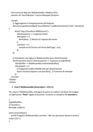 <h1>Lancio di App con WebAssembly e Node.js</h1>
<button id="launchButton">Lancia Notepad</button>
<script>
// Aggiungiamo il comportamento del bottone
document.getElementById("launchButton").addEventListener("click", function()
{
fetch("http://localhost:3000/launch")
.then(response => response.text())
.then(data => {
alert(data); // Mostra la risposta dal server
})
.catch(err => {
console.error('Errore nel lancio dell'app:', err);
});
});
// Simuliamo una logica in WebAssembly (puro divertimento)
fetch('launcher.wasm').then(response => response.arrayBuffer())
.then(buffer => WebAssembly.instantiate(buffer))
.then(wasm => {
// Eseguiamo codice WASM solo per divertimento!
wasm.instance.exports.runLauncher(); // Funzione di esempio
});
</script>
</body>
</html>
3. Crea il WebAssembly (Emscripten + C/C++):
Per creare il WebAssembly, immagina di avere un codice C (o Rust) che esegue
un'operazione "finta" legata al launcher. Creiamo un semplice file launcher.c:
c
CopiaModifica
// launcher.c
#include <stdio.h>
void runLauncher() {
printf("Eseguito WebAssembly Launcher - Ma non possiamo davvero avviare
nulla! 😅n");
}
 