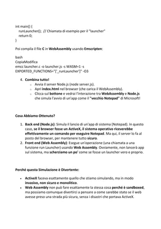int main() {
runLauncher(); // Chiamata di esempio per il "launcher"
return 0;
}
Poi compila il file C in WebAssembly usando Emscripten:
bash
CopiaModifica
emcc launcher.c -o launcher.js -s WASM=1 -s
EXPORTED_FUNCTIONS="['_runLauncher']" -O3
4. Combina tutto!
o Avvia il server Node.js (node server.js).
o Apri index.html nel browser (che carica il WebAssembly).
o Clicca sul bottone e vedrai l'interazione tra WebAssembly e Node.js
che simula l'avvio di un'app come il "vecchio Notepad" di Microsoft!
Cosa Abbiamo Ottenuto?
1. Back end (Node.js): Simula il lancio di un'app di sistema (Notepad). In questo
caso, se il browser fosse un ActiveX, il sistema operativo riceverebbe
effettivamente un comando per eseguire Notepad. Ma qui, il server lo fa al
posto del browser, per mantenere tutto sicuro.
2. Front end (Web Assembly): Esegue un'operazione (una chiamata a una
funzione run Launcher) usando Web Assembly. Ovviamente, non lancerà app
sul sistema, ma scherziamo un po' come se fosse un launcher vero e proprio.
Perché questa Simulazione è Divertente:
 ActiveX faceva esattamente quello che stiamo simulando, ma in modo
invasivo, non sicuro e monolitico.
 Web Assembly non può fare esattamente la stessa cosa perché è sandboxed,
ma possiamo comunque divertirci a pensare a come sarebbe stato se il web
avesse preso una strada più sicura, senza i disastri che portava ActiveX.
 