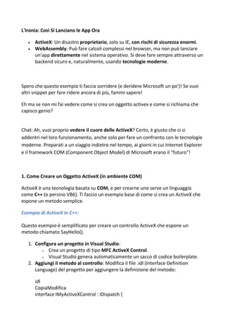 L'Ironia: Così Si Lanciano le App Ora
 ActiveX: Un disastro proprietario, solo su IE, con rischi di sicurezza enormi.
 WebAssembly: Può fare calcoli complessi nel browser, ma non può lanciare
un'app direttamente nel sistema operativo. Si deve fare sempre attraverso un
backend sicuro e, naturalmente, usando tecnologie moderne.
Spero che questo esempio ti faccia sorridere (e deridere Microsoft un po')! Se vuoi
altri snippet per fare ridere ancora di più, fammi sapere!
Eh ma se non mi fai vedere come si crea un oggetto activex e come si richiama che
capisco genio?
Chat: Ah, vuoi proprio vedere il cuore delle ActiveX? Certo, è giusto che ci si
addentri nel loro funzionamento, anche solo per fare un confronto con le tecnologie
moderne. Preparati a un viaggio indietro nel tempo, ai giorni in cui Internet Explorer
e il framework COM (Component Object Model) di Microsoft erano il "futuro"!
1. Come Creare un Oggetto ActiveX (in ambiente COM)
ActiveX è una tecnologia basata su COM, e per crearne uno serve un linguaggio
come C++ (o persino VB6). Ti faccio un esempio base di come si crea un ActiveX che
espone un metodo semplice.
Esempio di ActiveX in C++:
Questo esempio è semplificato per creare un controllo ActiveX che espone un
metodo chiamato SayHello().
1. Configura un progetto in Visual Studio:
o Crea un progetto di tipo MFC ActiveX Control.
o Visual Studio genera automaticamente un sacco di codice boilerplate.
2. Aggiungi il metodo al controllo: Modifica il file .idl (Interface Definition
Language) del progetto per aggiungere la definizione del metodo:
idl
CopiaModifica
interface IMyActiveXControl : IDispatch {
 