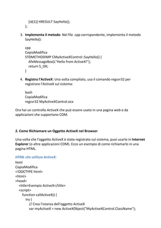 [id(1)] HRESULT SayHello();
};
3. Implementa il metodo: Nel file .cpp corrispondente, implementa il metodo
SayHello():
cpp
CopiaModifica
STDMETHODIMP CMyActiveXControl::SayHello() {
AfxMessageBox(L"Hello from ActiveX!");
return S_OK;
}
4. Registra l’ActiveX: Una volta compilato, usa il comando regsvr32 per
registrare l'ActiveX sul sistema:
bash
CopiaModifica
regsvr32 MyActiveXControl.ocx
Ora hai un controllo ActiveX che può essere usato in una pagina web o da
applicazioni che supportano COM.
2. Come Richiamare un Oggetto ActiveX nel Browser
Una volta che l'oggetto ActiveX è stato registrato sul sistema, puoi usarlo in Internet
Explorer (o altre applicazioni COM). Ecco un esempio di come richiamarlo in una
pagina HTML.
HTML che utilizza ActiveX:
html
CopiaModifica
<!DOCTYPE html>
<html>
<head>
<title>Esempio ActiveX</title>
<script>
function callActiveX() {
try {
// Crea l'istanza dell'oggetto ActiveX
var myActiveX = new ActiveXObject("MyActiveXControl.ClassName");
 
