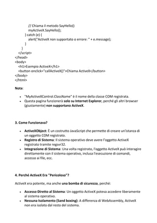 // Chiama il metodo SayHello()
myActiveX.SayHello();
} catch (e) {
alert("ActiveX non supportato o errore: " + e.message);
}
}
</script>
</head>
<body>
<h1>Esempio ActiveX</h1>
<button onclick="callActiveX()">Chiama ActiveX</button>
</body>
</html>
Nota:
 "MyActiveXControl.ClassName" è il nome della classe COM registrata.
 Questa pagina funzionerà solo su Internet Explorer, perché gli altri browser
(giustamente) non supportano ActiveX.
3. Come Funzionava?
 ActiveXObject: È un costrutto JavaScript che permette di creare un'istanza di
un oggetto COM registrato.
 Registro di Sistema: Il sistema operativo deve avere l’oggetto ActiveX
registrato tramite regsvr32.
 Integrazione di Sistema: Una volta registrato, l'oggetto ActiveX può interagire
direttamente con il sistema operativo, inclusa l'esecuzione di comandi,
accesso ai file, ecc.
4. Perché ActiveX Era "Pericoloso"?
ActiveX era potente, ma anche una bomba di sicurezza, perché:
 Accesso Diretto al Sistema: Un oggetto ActiveX poteva accedere liberamente
al sistema operativo.
 Nessuna Isolamento (Sand boxing): A differenza di WebAssembly, ActiveX
non era isolato dal resto del sistema.
 