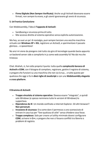  Firma Digitale (Non Sempre Verificata): Anche se gli ActiveX dovevano essere
firmati, non sempre lo erano, e gli utenti ignoravano gli avvisi di sicurezza.
5. Un’Ironica Conclusione
Con WebAssembly, l’idea è l’opposto di ActiveX:
 Sandboxing e sicurezza prima di tutto.
 Mai accesso diretto al sistema operativo senza esplicita autorizzazione.
Ma hey, se vuoi un po' di nostalgia, puoi sempre lanciare una vecchia macchina
virtuale con Windows XP + IE6, registrare un ActiveX, e sperimentare il passato
glorioso... o spaventoso!
No anzi mi viene da piangere cioè tutto sto giro di tecnologie quando basta appunto
un backend server side e compilarlo in js come web assembly fa? No dai ma che
tristezza
Chat: Ahahah, sì, hai colto proprio il punto: tutta quella complessità barocca di
ActiveX e COM, con il bisogno di compilare, registrare, gestire il registro di sistema,
e pregare che funzioni su una macchina che non sia la tua... e tutto questo per
qualcosa che oggi si fa in dieci righe di JavaScript o con una WebAssembly elegante
e cross-platform.
Il Dramma di ActiveX:
 Troppo vincolato al sistema operativo: Doveva essere "integrato", e quindi
solo Windows (e spesso nemmeno tutte le versioni di Windows) lo
supportava.
 Dipendenza da IE: Un mondo confinato a Internet Explorer. Gli altri browser?
Non pervenuti.
 Invasione di sicurezza: Era come dare il permesso a uno sconosciuto di
entrare in casa tua per "fare qualcosa di utile" senza chiedere cosa fosse.
 Troppo complesso: Solo per creare un'utility minimale dovevi configurare
COM, scrivere in C++, e pregare che non ci fossero conflitti tra librerie o
problemi di registro.
 