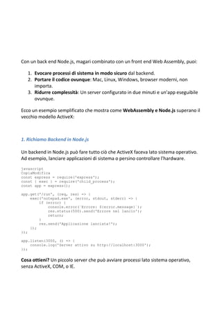 Con un back end Node.js, magari combinato con un front end Web Assembly, puoi:
1. Evocare processi di sistema in modo sicuro dal backend.
2. Portare il codice ovunque: Mac, Linux, Windows, browser moderni, non
importa.
3. Ridurre complessità: Un server configurato in due minuti e un'app eseguibile
ovunque.
Ecco un esempio semplificato che mostra come WebAssembly e Node.js superano il
vecchio modello ActiveX:
1. Richiamo Backend in Node.js
Un backend in Node.js può fare tutto ciò che ActiveX faceva lato sistema operativo.
Ad esempio, lanciare applicazioni di sistema o persino controllare l'hardware.
javascript
CopiaModifica
const express = require('express');
const { exec } = require('child_process');
const app = express();
app.get('/run', (req, res) => {
exec('notepad.exe', (error, stdout, stderr) => {
if (error) {
console.error(`Errore: ${error.message}`);
res.status(500).send('Errore nel lancio');
return;
}
res.send('Applicazione lanciata!');
});
});
app.listen(3000, () => {
console.log('Server attivo su http://localhost:3000');
});
Cosa ottieni? Un piccolo server che può avviare processi lato sistema operativo,
senza ActiveX, COM, o IE.
 