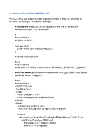 2. Interazione Frontend con WebAssembly
Web Assembly può eseguire calcoli o logica pesante nel browser, lasciando al
backend solo i compiti "di sistema". Esempio:
 Compilazione in WASM: Scrivi un piccolo codice in C e compilalo in
WebAssembly per l'uso nel browser.
c
CopiaModifica
#include <stdio.h>
void sayHello() {
printf("Hello from WebAssembly!n");
}
Compila con Emscripten:
bash
CopiaModifica
emcc hello.c -o hello.js -s WASM=1 -s EXPORTED_FUNCTIONS="['_sayHello']"
 Frontend HTML+JS: Richiama WebAssembly e interagisci col backend per far
sembrare il tutto "integrato":
html
CopiaModifica
<!DOCTYPE html>
<html lang="en">
<head>
<meta charset="UTF-8">
<title>WebAssembly + Backend</title>
</head>
<body>
<h1>Esempio Moderno</h1>
<button id="runApp">Lancia Applicazione</button>
<script>
document.getElementById('runApp').addEventListener('click', () => {
fetch('http://localhost:3000/run')
.then(response => response.text())
.then(data => alert(data))
 