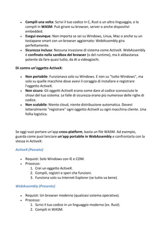  Compili una volta: Scrivi il tuo codice in C, Rust o un altro linguaggio, e lo
compili in WASM. Può girare su browser, server o anche dispositivi
embedded.
 Esegui ovunque: Non importa se sei su Windows, Linux, Mac o anche su un
tostapane smart con un browser aggiornato: WebAssembly gira
perfettamente.
 Sicurezza inclusa: Nessuna invasione di sistema come ActiveX. WebAssembly
è confinato nella sandbox del browser (o del runtime), ma è abbastanza
potente da fare quasi tutto, da AI a videogiochi.
Di contro un’oggetto ActiveX:
 Non portabile: Funzionava solo su Windows. E non su "tutto Windows", ma
solo su quelle macchine dove avevi il coraggio di installare e registrare
l'oggetto ActiveX.
 Non sicuro: Gli oggetti ActiveX erano come dare al codice sconosciuto le
chiavi del tuo sistema. Le falle di sicurezza erano più numerose delle righe di
codice.
 Non scalabile: Niente cloud, niente distribuzione automatica. Dovevi
letteralmente "registrare" ogni oggetto ActiveX su ogni macchina cliente. Una
follia logistica.
Se oggi vuoi portare un'app cross-platform, basta un file WASM. Ad esempio,
guarda come puoi lanciare un'app portabile in WebAssembly e confrontarla con la
stessa in ActiveX:
ActiveX (Passato)
 Requisti: Solo Windows con IE e COM.
 Processo:
1. Crei un oggetto ActiveX.
2. Compili, registri e speri che funzioni.
3. Funziona solo su Internet Explorer (se tutto va bene).
WebAssembly (Presente)
 Requisti: Un browser moderno (qualsiasi sistema operativo).
 Processo:
1. Scrivi il tuo codice in un linguaggio moderno (es. Rust).
2. Compili in WASM.
 