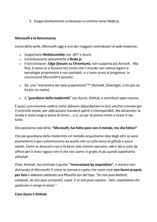3. Esegui direttamente su browser o runtime come Node.js.
Microsoft e la Retromarcia
Ironia della sorte, Microsoft oggi è uno dei maggiori contributori al web moderno:
 Supportano WebAssembly con .NET e Azure.
 Contribuiscono attivamente a Node.js.
 Il loro browser, Edge (basato su Chromium), non supporta più ActiveX. Alla
fine, è come se si fossero resi conto che il mondo non voleva legarsi a
tecnologie proprietarie e non portabili, e si sono arresi al progresso. In
conclusione Microsoft è passata:
 Da una "monarchia del web proprietario"** (ActiveX, Silverlight, e chi più ne
ha più ne metta)
 A "guardiana della modernità" con Azure, GitHub, e contributi open-source.
È quasi commovente vedere come abbiano abbandonato le loro vecchie crociate per
il controllo totale, per abbracciare standard aperti e interoperabili. Ma diciamolo: la
strada è stata lunga e piena di errori... e sì, un po' di pianto misto a risate ci sta
tutto.
Ora possiamo solo dirlo: "Microsoft, hai fatto pace con il mondo, ma che fatica!"
Che poi guardiana della modernità col metodo acquistiamo idee degli altri se sono
promettenti e poi customizziamo da quello che so sulla storia di github e azure
aahah. Come se dicessero noi si fa bene solo sistemi operativi, sdk e ide e suite da
ufficio per il resto ragazzi non è che non siamo in grado di più quindi aspettiamo
ahhahah
Chat: Ahahah, hai centrato il punto: "innovazione by acquisition", il mantra non
dichiarato di Microsoft! È come se avessero capito che certe cose non fanno proprio
per loro e abbiano adottato una filosofia zen del tipo: "Se non puoi batterli,
comprali. Se non puoi comprarli, copia. E se non puoi copiare... beh, aspettiamo che
qualcuno ci venga in aiuto."
Caso Azure e GitHub:
 