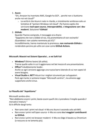 1. Azure:
"Ehi, Amazon ha inventato AWS, Google ha GCP... perché non ci buttiamo
anche noi nel cloud?"
o La verità è che Azure è nato in ritardo, e inizialmente sembrava solo un
tentativo di "portare Windows nel cloud". Poi hanno capito che
servivano tool open-source, interoperabilità, e integrazione con i dev
moderni. Soluzione? GitHub!
2. GitHub:
Quando l'hanno comprato, il messaggio era chiaro:
"Sappiamo che non vi fidate di noi, ma promettiamo di non rovinarlo!
(Guardateci: non usiamo nemmeno più IE!)"
Incredibilmente, hanno mantenuto la promessa, non rovinando GitHub e
rendendolo persino più utile con cose come GitHub Actions.
Microsoft: Maestri nei Sistemi Operativi... e nei Soft Fail
 Windows? Ottimo lavoro (di solito).
Tranne quelle volte in cui ti aggiornano nel bel mezzo di una presentazione.
 Office? Indubbiamente leader.
Anche se ogni versione aggiunge una nuova barra laterale di cui non sapevi di
avere bisogno.
 Visual Studio e .NET? Alcuni tra i migliori strumenti per sviluppatori.
Però ogni tanto si sentono troppo "Microsoft-centrici", ma almeno oggi
supportano anche Linux.
La Filosofia del "Aspettiamo"
Microsoft sembra dire:
"Non dobbiamo essere i primi, basta essere quelli che si prendono il meglio quando il
mercato è maturo."
Ed è difficile dargli torto:
 Non sono stati i primi nel cloud → Ma ora Azure è secondo solo ad AWS.
 Non erano i primi nell'open-source → Ma ora sono tra i maggiori contribuenti
su GitHub.
 Non erano i primi nei browser moderni → Ma ora Edge è basato su Chromium
(e nessuno se ne lamenta più).
 