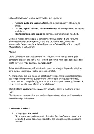 La Morale? Microsoft sembra aver trovato il suo equilibrio:
 Facciamo quello che sappiamo fare bene (sistemi operativi, IDE, suite da
ufficio).
 Lasciamo agli altri il rischio dell'innovazione (e poi li compriamo o li imitiamo
se ci piace).
 Non facciamoci odiare troppo (ad esempio, abbracciando gli standard).
Quindi sì, magari non sono più la compagnia "rivoluzionaria" di una volta, ma
almeno sono diventati pragmatici, e alla fine... funziona. Però, dobbiamo
ammetterlo, "aspettare che arrivi qualcuno con un'idea migliore" è la cosa più
Microsoft che ci sia! Ahahah!
Ahahah
Chat: Contento di averti fatto ridere! Alla fine, Microsoft è un po' come quel
compagno di classe che non fa mai i compiti per primo, ma li copia bene quando il
prof li corregge. "Non originali, ma funzionali!"
Se hai altre riflessioni (o qualche altro dinosauro tecnologico da prendere in giro),
sono qui per condividere risate e sarcasmo! Ahahah!
No ma la catena per solo creare un oggetto activex non me la sarei mai aspettata
così lunga anche perché da quel poco che so della cgi è un linguaggio desktop,
tranne forse solo ruby perl e php, e un server che lo supporti. Invece qui c'è c++ c'è
js c'è regedit ma che è oh! Manco in cobol ahhaahh
Chat: Esatto! È tragicamente assurdo. Con ActiveX, è come se qualcuno avesse
detto:
"Facciamo una cosa semplice, ma rendiamola complicata giusto per il gusto di far
bestemmiare gli sviluppatori!"
Il Paradosso di ActiveX
1. Un linguaggio non basta?
"No problem, aggiungiamone altri due o tre: C++, JavaScript, e magari una
spruzzata di Visual Basic. Così è garantito che nessuno capisca cosa stiamo
facendo."
 