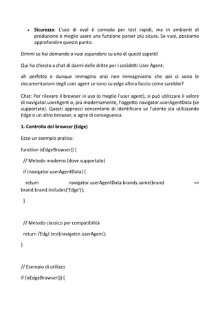  Sicurezza: L'uso di eval è comodo per test rapidi, ma in ambienti di
produzione è meglio usare una funzione parser più sicura. Se vuoi, possiamo
approfondire questo punto.
Dimmi se hai domande o vuoi espandere su uno di questi aspetti!
Qui ho chiesto a chat di darmi delle dritte per i cosìdetti User Agent:
ah perfetto e dunque immagino anzi non immaginiamo che poi ci sono le
documentazioni degli user agent se sono su edge allora faccio come sarebbe?
Chat: Per rilevare il browser in uso (o meglio l'user agent), si può utilizzare il valore
di navigator.userAgent o, più modernamente, l'oggetto navigator.userAgentData (se
supportato). Questi approcci consentono di identificare se l'utente sta utilizzando
Edge o un altro browser, e agire di conseguenza.
1. Controllo del browser (Edge)
Ecco un esempio pratico:
function isEdgeBrowser() {
// Metodo moderno (dove supportato)
if (navigator.userAgentData) {
return navigator.userAgentData.brands.some(brand =>
brand.brand.includes('Edge'));
}
// Metodo classico per compatibilità
return /Edg/.test(navigator.userAgent);
}
// Esempio di utilizzo
if (isEdgeBrowser()) {
 