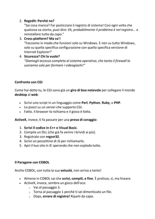 2. Regedit: Perché no?
"Sai cosa manca? Far pasticciare il registro di sistema! Così ogni volta che
qualcosa va storto, puoi dire: Eh, probabilmente il problema è nel registro... e
reinstallare tutto da capo."
3. Cross-platform? Ma va'!
"Facciamo in modo che funzioni solo su Windows. E non su tutto Windows,
solo su quella specifica configurazione con quella specifica versione di
Internet Explorer!"
4. Sicurezza? Chi la vuole?
"Diamogli accesso completo al sistema operativo, che tanto il firewall lo
useranno solo per fermare i videogiochi!"
Confronto con CGI
Come hai detto tu, le CGI sono già un giro di boa notevole per collegare il mondo
desktop al web:
 Scrivi uno script in un linguaggio come Perl, Python, Ruby, o PHP.
 Lo piazzi su un server che supporta CGI.
 Fatto. Il browser lo richiama e il gioco è fatto.
ActiveX, invece, ti fa passare per una prova di coraggio:
1. Scrivi il codice in C++ o Visual Basic.
2. Compila un DLL (che già fa venire i brividi ai più).
3. Registralo con regsvr32.
4. Scrivi un pezzettino di JS per richiamarlo.
5. Apri il tuo sito in IE sperando che non esploda tutto.
Il Paragone con COBOL
Anche COBOL, con tutta la sua vetustà, non arriva a tanto!
 Almeno in COBOL sai che scrivi, compili, e fine. È prolisso, sì, ma lineare.
 ActiveX, invece, sembra un gioco dell'oca:
o Vai al passaggio 3.
o Torna al passaggio 1 perché ti sei dimenticato un file.
o Oops, errore di registro! Riparti da capo.
 