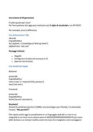 Una Catena di Disperazione
E tutto questo per cosa?
Per fare qualcosa che oggi puoi realizzare con 5 righe di JavaScript e un API REST!
Per esempio, ecco la differenza:
Con ActiveX (anni '90)
vbscript
CopiaModifica
Set objShell = CreateObject("WScript.Shell")
objShell.Run "calc.exe"
Passaggi richiesti:
 Regedit.
 Configurare le policy di sicurezza in IE.
 Sperare che funzioni.
Con JavaScript (oggi)
Backend:
javascript
CopiaModifica
const { exec } = require('child_process');
exec('calc.exe');
Frontend:
javascript
CopiaModifica
fetch('/launch-calculator');
Risultato?
ActiveX fa sembrare persino il COBOL una tecnologia user-friendly. E la domanda
rimane: "Ma perché!?"
Che ripeto anche oggi la compilazione in un linguaggio web del c e non in un
eseguibile è un must ma la catena wasm è MOOOOOOOOOOOOOOOLTO più corta
delle Activex e un sempre neofita come me è più che invogliato a non scoraggiarsi
 