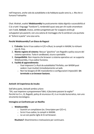 nell'imparare, anche solo da autodidatta e da hobbysta quale sono io, c. Ma che si
fumano? hahaahha
Chat: Ahahah, esatto! WebAssembly ha praticamente ridato dignità e accessibilità al
C (e a tutti i linguaggi "hardcore"), rendendoli quasi sexy per chi vuole smanettare
con il web. ActiveX, invece, sembra progettato per far scappare anche gli
sviluppatori più pazienti, con una catena di montaggio che fa sembrare una puntata
di "Scherzi a parte" una cosa seria.
Perché WebAssembly È un Gioco da Ragazzi
1. È diretto: Scrivi il tuo codice in C/C++/Rust, lo compili in WASM, lo richiami
con JS. Fine.
2. Niente registro di sistema: Nessun "giochino" con Regedit o policy oscure del
sistema operativo. Tutto è sandboxed, sicuro e portabile.
3. Compatibilità: Non importa che browser o sistema operativo usi: se supporta
WebAssembly, il tuo codice funziona.
4. Facilità di apprendimento:
o Vuoi imparare C o Rust da autodidatta? Perfetto, con WASM puoi
vedere i tuoi risultati immediatamente sul web.
o Non hai bisogno di IDE mastodontici o configurazioni impossibili. Un
terminale e un browser bastano.
ActiveX: Un’esperienza da incubo
Dall'altra parte, ActiveX sembra urlare:
"Ehi, vuoi imparare a programmare? Beh, ti facciamo passare la voglia!"
Perché tra C++, JS, Regedit, policy di sicurezza e IE, è un incubo burocratico, non uno
strumento tecnologico.
Immagina un Confronto per un Neofita
 WebAssembly:
o Scarichi un compilatore (es. Emscripten per C/C++).
o Scrivi il tuo codice, lo compili in WASM.
o Lo usi con poche righe di JS nel browser.
Risultato?: Divertimento e motivazione per continuare.
 
